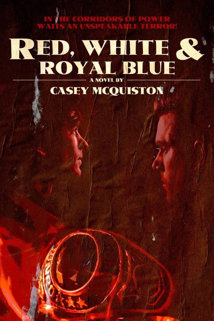 A horror version of Red, White, & Royal Blue by  Casey McQuiston. The tagline reads "in the corridors of power waits an unspeakable terror." The two leads are red on a dark background with a class ring in the foreground. Everything is ominous.
